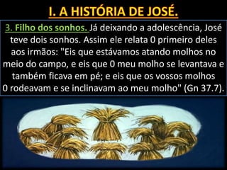 3. Filho dos sonhos. Já deixando a adolescência, José
teve dois sonhos. Assim ele relata 0 primeiro deles
aos irmãos: "Eis que estávamos atando molhos no
meio do campo, e eis que 0 meu molho se levantava e
também ficava em pé; e eis que os vossos molhos
0 rodeavam e se inclinavam ao meu molho" (Gn 37.7).
 