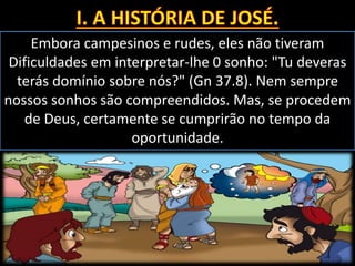 Embora campesinos e rudes, eles não tiveram
Dificuldades em interpretar-lhe 0 sonho: "Tu deveras
terás domínio sobre nós?" (Gn 37.8). Nem sempre
nossos sonhos são compreendidos. Mas, se procedem
de Deus, certamente se cumprirão no tempo da
oportunidade.
 