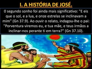 0 segundo sonho foi ainda mais significativo: "E eis
que o sol, e a lua, e onze estrelas se inclinavam a
mim" (Gn 37.9). Ao ouvir o relato, indagou-lhe o pai:
"Porventura viremos eu, e tua mãe, e teus irmãos a
inclinar-nos perante ti em terra?" (Gn 37.10).
 