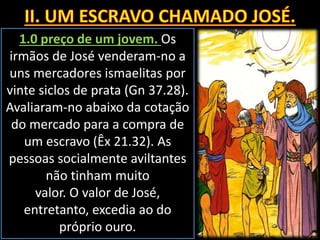 1.0 preço de um jovem. Os
irmãos de José venderam-no a
uns mercadores ismaelitas por
vinte siclos de prata (Gn 37.28).
Avaliaram-no abaixo da cotação
do mercado para a compra de
um escravo (Êx 21.32). As
pessoas socialmente aviltantes
não tinham muito
valor. O valor de José,
entretanto, excedia ao do
próprio ouro.
 
