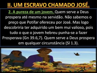 2. A pureza de um jovem. Quem serve a Deus
prospera até mesmo na servidão. Não sabemos o
preço que Potifar ofereceu por José. Mas logo
descobriria ter adquirido um bem mui valioso, pois
tudo o que o jovem hebreu punha-se a fazer
Prosperava (Gn 39.6,7). Quem serve a Deus prospera
em qualquer circunstância (Sl 1.3).
 