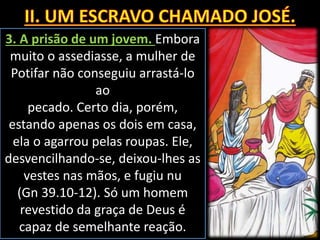 3. A prisão de um jovem. Embora
muito o assediasse, a mulher de
Potifar não conseguiu arrastá-lo
ao
pecado. Certo dia, porém,
estando apenas os dois em casa,
ela o agarrou pelas roupas. Ele,
desvencilhando-se, deixou-lhes as
vestes nas mãos, e fugiu nu
(Gn 39.10-12). Só um homem
revestido da graça de Deus é
capaz de semelhante reação.
 
