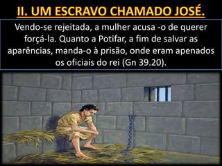 Vendo-se rejeitada, a mulher acusa -o de querer
forçá-la. Quanto a Potifar, a fim de salvar as
aparências, manda-o à prisão, onde eram apenados
os oficiais do rei (Gn 39.20).
 