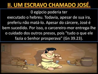 0 egípcio poderia ter
executado o hebreu. Todavia, apesar de sua ira,
preferiu não matá-lo. Apesar do cárcere, José é
bem sucedido. Por isso, o carcereiro-mor entrega-lhe
o cuidado dos outros presos, pois "tudo o que ele
fazia o Senhor prosperava" (Gn 39.23).
 