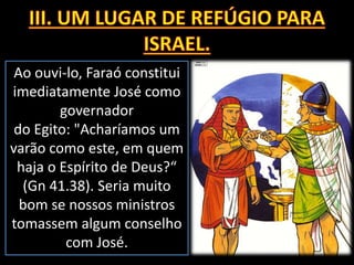 Ao ouvi-lo, Faraó constitui
imediatamente José como
governador
do Egito: "Acharíamos um
varão como este, em quem
haja o Espírito de Deus?“
(Gn 41.38). Seria muito
bom se nossos ministros
tomassem algum conselho
com José.
 