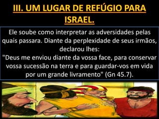Ele soube como interpretar as adversidades pelas
quais passara. Diante da perplexidade de seus irmãos,
declarou lhes:
"Deus me enviou diante da vossa face, para conservar
vossa sucessão na terra e para guardar-vos em vida
por um grande livramento" (Gn 45.7).
 