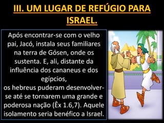 Após encontrar-se com o velho
pai, Jacó, instala seus familiares
na terra de Gósen, onde os
sustenta. E, ali, distante da
influência dos cananeus e dos
egípcios,
os hebreus puderam desenvolver-
se até se tornarem uma grande e
poderosa nação (Êx 1.6,7). Aquele
isolamento seria benéfico a Israel.
 