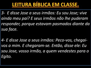 3- E disse Jose a seus irmãos: Eu sou Jose; vive
ainda meu pai? E seus irmãos não lhe puderam
responder, porque estavam pasmados diante da
sua face.
4- E disse Jose a seus irmãos: Peco-vos, chegai-
vos a mim. E chegaram-se. Então, disse ele: Eu
sou Jose, vosso irmão, a quem vendestes para o
Egito.
 