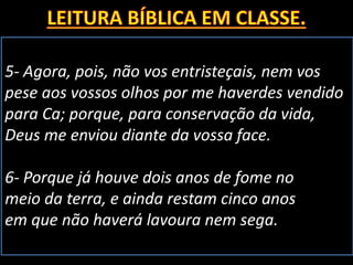 5- Agora, pois, não vos entristeçais, nem vos
pese aos vossos olhos por me haverdes vendido
para Ca; porque, para conservação da vida,
Deus me enviou diante da vossa face.
6- Porque já houve dois anos de fome no
meio da terra, e ainda restam cinco anos
em que não haverá lavoura nem sega.
 