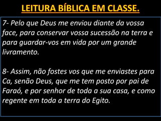 7- Pelo que Deus me enviou diante da vossa
face, para conservar vossa sucessão na terra e
para guardar-vos em vida por um grande
livramento.
8- Assim, não fostes vos que me enviastes para
Ca, senão Deus, que me tem posto por pai de
Faraó, e por senhor de toda a sua casa, e como
regente em toda a terra do Egito.
 