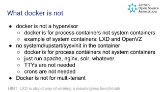 What docker is not
● docker is not a hypervisor
○ docker is for process containers not system containers
○ example of system containers: LXD and OpenVZ
● no systemd/upstart/sysvinit in the container
○ docker is for process containers not system containers
○ just run apache, nginx, solr, whatever
○ TTYs are not needed
○ crons are not needed
● Docker is not for multi-tenant
HINT: LXD is stupid way of winning a meaningless benchmark
 