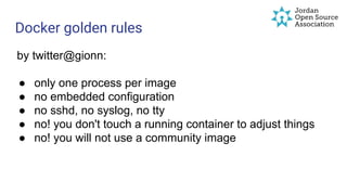 Docker golden rules
by twitter@gionn:
● only one process per image
● no embedded configuration
● no sshd, no syslog, no tty
● no! you don't touch a running container to adjust things
● no! you will not use a community image
 