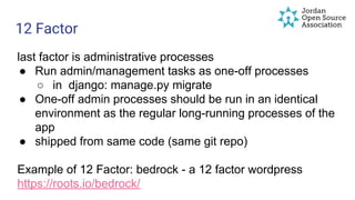 12 Factor
last factor is administrative processes
● Run admin/management tasks as one-off processes
○ in django: manage.py migrate
● One-off admin processes should be run in an identical
environment as the regular long-running processes of the
app
● shipped from same code (same git repo)
Example of 12 Factor: bedrock - a 12 factor wordpress
https://roots.io/bedrock/
 