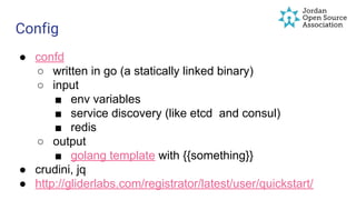 Config
● confd
○ written in go (a statically linked binary)
○ input
■ env variables
■ service discovery (like etcd and consul)
■ redis
○ output
■ golang template with {{something}}
● crudini, jq
● http://gliderlabs.com/registrator/latest/user/quickstart/
 