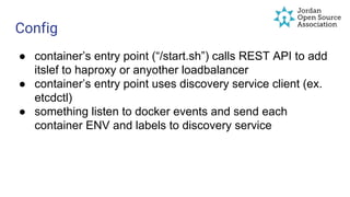 Config
● container’s entry point (“/start.sh”) calls REST API to add
itslef to haproxy or anyother loadbalancer
● container’s entry point uses discovery service client (ex.
etcdctl)
● something listen to docker events and send each
container ENV and labels to discovery service
 