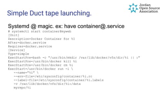 Simple Duct tape launching.
Systemd @ magic. ex: have container@.service
# systemctl start container@myweb
[Unit]
Description=Docker Container for %I
After=docker.service
Requires=docker.service
[Service]
Type=simple
ExecStartPre=bash -c “/usr/bin/mkdir /var/lib/docker/vfs/dir/%i || :”
ExecStartPre=/usr/bin/docker kill %i
ExecStartPre=/usr/bin/docker rm %i
ExecStart=/usr/bin/docker run -i 
--name=”%i” 
--env-file=/etc/sysconfig/container/%i.rc
--label-file=/etc/sysconfig/container/%i.labels
-v /var/lib/docker/vfs/dir/%i:/data
myrepo/%i
 
