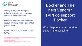 in may 2015, a catastrophic
vulnerability affected kvm/xen
almost every datacenter.
Fedora/RHEL/CentOS had been
secure because of SELinux/sVirt
(since 2009)
AppArmor was a joke that is not
funny.
http://www.zdnet.com/article/venom-security-flaw-millions-of-
virtual-machines-datacenters/
https://fedoraproject.
org/wiki/Features/SVirt_Mandatory_Access_Control
Docker and The
next Venom?
sVirt do support
Docker
What happens in a container
stays in the container.
 