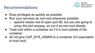 ● Drop privileges as quickly as possible
● Run your services as non-root whenever possible
○ apache needs root to open port 80, but you are going to
proxy the port anyway, so run it as non-root directly
● Treat root within a container as if it is root outside of the
container
● do not give CAP_SYS_ADMIN to a container (it’s equivalent
to host root)
Recommendations
 