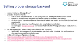 Setting proper storage backend
● docker info | grep ‘Storage Driver’
● possible drivers/backends:
○ aufs: a union filesystem that is so low quality that was never part of official linux kernel
○ overlay: a modern union filesystem that was accepted in kernel 4.0 (too young)
○ zfs: linux port of the well-established filesystem in solaris. the quality of the port and driver is still
questionable
○ btrfs: the most featureful linux filesystem. too early to be on production
○ devicemapper (thin provisioning): well-established redhat technology (already in production ex.
LVM)
● do not use loopback default config in EL (RHEL/CentOS/Fedora)
○ WARNING: No --storage-opt dm.thinpooldev specified, using loopback; this configuration is
strongly discouraged for production use
● in EL edit /etc/sysconfig/docker-storage
● http://developerblog.redhat.com/2014/09/30/overview-storage-scalability-docker/
● http://www.projectatomic.io/blog/2015/06/notes-on-fedora-centos-and-docker-storage-drivers/
● http://www.projectatomic.io/docs/docker-storage-recommendation/
 