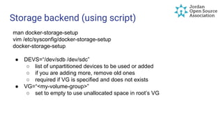 Storage backend (using script)
man docker-storage-setup
vim /etc/sysconfig/docker-storage-setup
docker-storage-setup
● DEVS=“/dev/sdb /dev/sdc”
○ list of unpartitioned devices to be used or added
○ if you are adding more, remove old ones
○ required if VG is specified and does not exists
● VG=“<my-volume-group>”
○ set to empty to use unallocated space in root’s VG
 