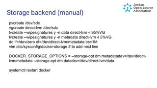 Storage backend (manual)
pvcreate /dev/sdc
vgcreate direct-lvm /dev/sdc
lvcreate --wipesignatures y -n data direct-lvm -l 95%VG
lvcreate --wipesignatures y -n metadata direct-lvm -l 5%VG
dd if=/dev/zero of=/dev/direct-lvm/metadata bs=1M
vim /etc/sysconfig/docker-storage # to add next line
DOCKER_STORAGE_OPTIONS = --storage-opt dm.metadatadev=/dev/direct-
lvm/metadata --storage-opt dm.datadev=/dev/direct-lvm/data
systemctl restart docker
 