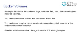 Docker Volumes
Never put data inside the container (logs, database files, ..etc.). Data should go to
mounted volumes.
You can mount folders or files. You can mount RW or RO.
You can have a busybox container with volumes and mount all volumes of that
container in another container.
# docker run -d --volumes-from my_vols --name db1 training/postgres
 