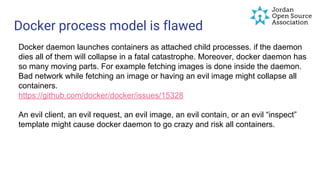 Docker process model is flawed
Docker daemon launches containers as attached child processes. if the daemon
dies all of them will collapse in a fatal catastrophe. Moreover, docker daemon has
so many moving parts. For example fetching images is done inside the daemon.
Bad network while fetching an image or having an evil image might collapse all
containers.
https://github.com/docker/docker/issues/15328
An evil client, an evil request, an evil image, an evil contain, or an evil “inspect”
template might cause docker daemon to go crazy and risk all containers.
 