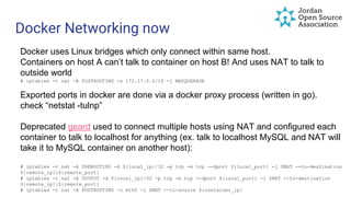Docker Networking now
Docker uses Linux bridges which only connect within same host.
Containers on host A can’t talk to container on host B! And uses NAT to talk to
outside world
# iptables -t nat -A POSTROUTING -s 172.17.0.0/16 -j MASQUERADE
Exported ports in docker are done via a docker proxy process (written in go).
check “netstat -tulnp”
Deprecated geard used to connect multiple hosts using NAT and configured each
container to talk to localhost for anything (ex. talk to localhost MySQL and NAT will
take it to MySQL container on another host):
# iptables -t nat -A PREROUTING -d ${local_ip}/32 -p tcp -m tcp --dport ${local_port} -j DNAT --to-destination
${remote_ip}:${remote_port}
# iptables -t nat -A OUTPUT -d ${local_ip}/32 -p tcp -m tcp --dport ${local_port} -j DNAT --to-destination
${remote_ip}:${remote_port}
# iptables -t nat -A POSTROUTING -o eth0 -j SNAT --to-source ${container_ip}
 
