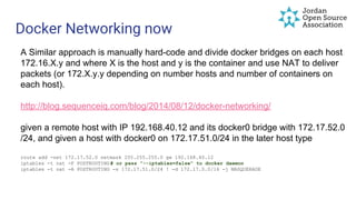 Docker Networking now
A Similar approach is manually hard-code and divide docker bridges on each host
172.16.X.y and where X is the host and y is the container and use NAT to deliver
packets (or 172.X.y.y depending on number hosts and number of containers on
each host).
http://blog.sequenceiq.com/blog/2014/08/12/docker-networking/
given a remote host with IP 192.168.40.12 and its docker0 bridge with 172.17.52.0
/24, and given a host with docker0 on 172.17.51.0/24 in the later host type
route add -net 172.17.52.0 netmask 255.255.255.0 gw 192.168.40.12
iptables -t nat -F POSTROUTING# or pass "--iptables=false" to docker daemon
iptables -t nat -A POSTROUTING -s 172.17.51.0/24 ! -d 172.17.0.0/16 -j MASQUERADE
 