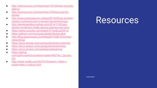 Resources
● http://opensource.com/business/14/7/docker-security-
selinux
● http://opensource.com/business/14/9/security-for-
docker
● http://www.projectatomic.io/blog/2014/09/yet-another-
reason-containers-don-t-contain-kernel-keyrings/
● http://developerblog.redhat.com/2014/11/03/are-
docker-containers-really-secure-opensource-com/
● https://www.youtube.com/watch?v=0u9LqGVK-aI
● https://github.com/muayyad-alsadi/docker-glue
● http://blog.sequenceiq.com/blog/2014/08/12/docker-
networking/
● https://docs.docker.com/userguide/dockervolumes/
● https://docs.docker.com/userguide/dockerlinks/
● https://docs.docker.com/articles/networking/
● https://github.
com/openvswitch/ovs/blob/master/INSTALL.Docker.
md
● http://radar.oreilly.com/2015/10/swarm-v-fleet-v-
kubernetes-v-mesos.html
 