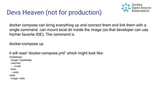 Devs Heaven (not for production)
docker compose can bring everything up and connect them and link them with a
single command. can mount local dir inside the image (so that developer can use
his/her favorite IDE). The command is
docker-compose up
it will read “docker-compose.yml” which might look like:
mywebapp:
image: mywebapp
volumes:
- .:/code
links:
- redis
redis:
image: redis
 