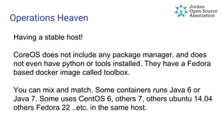 Operations Heaven
Having a stable host!
CoreOS does not include any package manager. and does
not even have python or tools installed. They have a Fedora
based docker image called toolbox.
You can mix and match. Some containers runs Java 6 or
Java 7. Some uses CentOS 6, others 7, others ubuntu 14.04
others Fedora 22 ..etc. in the same host.
 