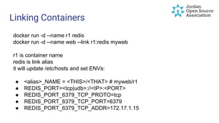 Linking Containers
docker run -d --name r1 redis
docker run -d --name web --link r1:redis myweb
r1 is container name
redis is link alias
it will update /etc/hosts and set ENVs:
● <alias>_NAME = <THIS>/<THAT> # myweb/r1
● REDIS_PORT=<tcp|udb>://<IP>:<PORT>
● REDIS_PORT_6379_TCP_PROTO=tcp
● REDIS_PORT_6379_TCP_PORT=6379
● REDIS_PORT_6379_TCP_ADDR=172.17.1.15
 