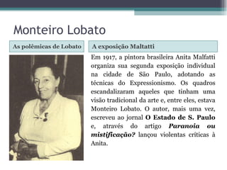 As polêmicas de Lobato A exposição Maltatti Em 1917, a pintora brasileira Anita Malfatti organiza sua segunda exposição individual na cidade de São Paulo, adotando as técnicas do Expressionismo. Os quadros escandalizaram aqueles que tinham uma visão tradicional da arte e, entre eles, estava Monteiro Lobato. O autor, mais uma vez, escreveu ao jornal  O Estado de S. Paulo  e, através do artigo  Paranoia ou mistificação?  lançou violentas críticas à Anita. Monteiro Lobato 