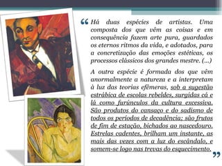 Há duas espécies de artistas. Uma composta dos que vêm as coisas e em consequência fazem arte pura, guardados os eternos ritmos da vida, e adotados, para a concretização das emoções estéticas, os processos clássicos dos grandes mestre. (...) A outra espécie é formada dos que vêm anormalmente a natureza e a interpretam à luz das teorias efêmeras,  sob a sugestão estrábica de escolas rebeldes, surgidas cá e lá como furúnculos da cultura excessiva. São produtos do cansaço e do sadismo de todos os períodos de decadência; são frutos de fim de estação, bichados ao nascedouro. Estrelas cadentes, brilham um instante, as mais das vezes com a luz do escândalo, e somem-se logo nas trevas do esquecimento. 