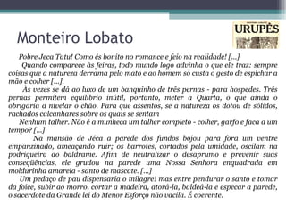 Pobre Jeca Tatu! Como és bonito no romance e feio na realidade! [...] Quando comparece às feiras, todo mundo logo advinha o que ele traz: sempre coisas que a natureza derrama pelo mato e ao homem só custa o gesto de espichar a mão e colher [...]. Às vezes se dá ao luxo de um banquinho de três pernas - para hospedes. Três pernas permitem equilíbrio inútil, portanto, meter a Quarta, o que ainda o obrigaria a nivelar o chão. Para que assentos, se a natureza os dotou de sólidos, rachados calcanhares sobre os quais se sentam Nenhum talher. Não é a munheca um talher completo - colher, garfo e faca a um tempo? [...] Na mansão de Jéca a parede dos fundos bojou para fora um ventre empanzinado, ameaçando ruir; os barrotes, cortados pela umidade, oscilam na podriqueira do baldrame. Afim de neutralizar o desaprumo e prevenir suas conseqüências, ele grudou na parede uma Nossa Senhora enquadrada em moldurinha amarela - santo de mascate. [...] Um pedaço de pau dispensaria o milagre! mas entre pendurar o santo e tomar da foice, subir ao morro, cortar a madeira, atorá-la, baldeá-la e especar a parede, o sacerdote da Grande lei do Menor Esforço não vacila. É coerente.  Monteiro Lobato 