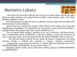 Jeca Tatu era um pobre caboclo que morava no mato, numa casinha de sapé. Vivia na maior pobreza, em companhia da mulher, muito magra e feia, e de vários filhinhos pálidos e tristes. Jeca Tatu passava os dias de cócoras, pitando enormes cigarrões de palha, sem ânimo de fazer coisa nenhuma. Dava pena ver a miséria do casebre. Nem móveis, nem roupas, nem nada que significasse comodidade. Um banquinho de três pernas, umas peneiras furadas, a espingardinha de carregar pela boca, muito ordinária, e só. Jeca só queria beber pinga e espichar-se ao sol, no terreiro. Ali ficava horas, com o cachorrinho rente, cochilando. A vida que rodasse, o mato que crescesse na roça, a casa que caísse. Jeca não queria saber de nada. Trabalhar não era com ele. Um dia um doutor portou lá por causa da chuva e espantou-se de tanta miséria. Vendo o caboclo tão amarelo e magro, resolveu examiná-lo.   - Amigo Jeca, o que você tem é doença. [...] Quem sofre de amarelão sara com a ANKILOSTOMINA FONTOURA. Eu vou curar você. [...] Quando o doutor voltou, Jeca estava bem melhor, graças à ANKILOSTOMINA e ao BIOTÔNICO. Monteiro Lobato 
