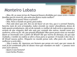 - Mas, Zé, se essas terras do Taquaral fossem divididas por essas cento e tantas famílias que já vivem lá, não acha que ficava muito melhor? - Melhor para quem? Para o coronel? - Não. Para o mundo em geral, para todos. - Pois está claro que sim. Em vez de haver só um rico, que é o coronel Tatuíra, haveria mais de cem arranjados, todos vivendo na maior abundância, donos de tudo quanto produzissem, não só da metade e o melhor de tudo seria a segurança, a certeza de que ninguém dali não saía por vontade dos outros, tocado como um cachorro, como eu fui. Ah, que grande felicidade! Mas quem pensa nisso no mundo? Quem se incomoda com o pobre Zé Brasil? Ele que morra de doenças, ele que seja roubado, e metido na cadeia se abre a boca para se queixar. O mundo é dos ricos e Zé Brasil nasceu pobre. Ninguém no mundo pensa nele, olha para ele, cuida de melhorar a sorte dele... - Não é assim, Zé. Apareceu um homem que pensa em você, que por causa de você já foi condenado pela lei desses ricos que mandam em tudo – e passou nove anos num cárcere. - Quem é esse homem? - Luiz Carlos Prestes... Monteiro Lobato 