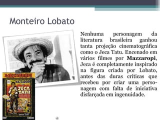 Nenhuma personagem da literatura brasileira ganhou tanta projeção cinematográfica como o Jeca Tatu. Encenado em vários filmes por  Mazzaropi , Jeca é completamente inspirado na figura criada por Lobato, antes das duras críticas que recebeu por criar uma perso-nagem com falta de iniciativa disfarçada em ingenuidade. Monteiro Lobato  
