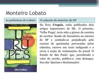As polêmicas de Lobato O caboclo do interior de SP No livro  Urupês , estão publicados dois artigos importantes de ML. O primeiro, 'Velha Praga', teria sido a gênese da carreira de escritor. Sendo ele fazendeiro no interior de SP e sentindo-se prejudicado pelo excesso de queimadas provocadas pelos caboclos, escreve um texto indignado e o envia à seção de reclamações do jornal 'O Estado de São Paulo' que, percebendo o valor do escrito, publica-o, com destaque, fora das 'Queixas e Reclamações'. Monteiro Lobato 