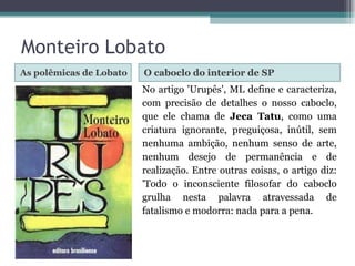 As polêmicas de Lobato O caboclo do interior de SP No artigo 'Urupês', ML define e caracteriza, com precisão de detalhes o nosso caboclo, que ele chama de  Jeca Tatu , como uma criatura ignorante, preguiçosa, inútil, sem nenhuma ambição, nenhum senso de arte, nenhum desejo de permanência e de realização. Entre outras coisas, o artigo diz: 'Todo o inconsciente filosofar do caboclo grulha nesta palavra atravessada de fatalismo e modorra: nada para a pena. Monteiro Lobato 