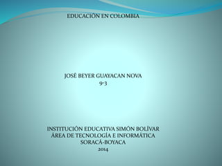 EDUCACIÓN EN COLOMBIA
JOSÉ BEYER GUAYACAN NOVA
9-3
INSTITUCIÓN EDUCATIVA SIMÓN BOLÍVAR
ÁREA DE TECNOLOGÍA E INFORMÁTICA
SORACÁ-BOYACA
2014
 