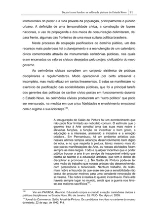 Da porta aos fundos: os salões de pintura do Estado Novo 91
institucionais do poder e a vida privada da população, principalmente o público
urbano. A definição de uma temporalidade cívica, a construção de ícones
nacionais, o uso de propaganda e dos meios de comunicação delimitaram, daí
para frente, algumas das fronteiras de uma nova cultura política brasileira.
Neste processo de ocupação pacificadora do domínio público, um dos
recursos mais poderosos foi o planejamento e a manutenção de um calendário
cívico comemorado através de monumentais cerimônias públicas, nas quais
eram encenados os valores cívicos desejados pelo projeto civilizatório do novo
governo.
As cerimônias cívicas compõem um conjunto sistêmico de práticas
disciplinares e regulamentares. Modo operacional por certo artesanal e
incompleto, mas muito eficaz em certos lineamentos. E estas se manifestam no
exercício de pacificação das sociabilidades públicas, que foi a principal tarefa
dos gerentes das políticas de caráter cívico postas em funcionamento durante
o Estado Novo. As cerimônias cívicas produziram um ―lucro político‖ que pode
ser mensurado, na medida em que criou fidelidades e envolvimento emocional
com o regime e sua liderança140
.
A inauguração do Salão de Pintura foi um acontecimento que
não pode ficar limitado ao noticiário comum. O estímulo que o
governo traz à Arte constitui uma das suas mais nobre e
elevadas funções, a função de incentivar o bom gosto, a
educação e o interesse, animando a iniciativa e a emoção
criadora.. Em Pernambuco, há um ambiente artístico que,
nesses últimos tempos alcançou desenvolvimento bem digno
de nota, e no que respeita à pintura, talvez mesmo mais do
que outras manifestações da Arte, as nossas atividades foram
sempre as mais largas. Todo e qualquer incentivo que o poder
público trouxer a arte é um serviço de insuperável mérito que
presta ao talento e a educação artística, que tem o direito de
disciplinar e promover (...). No Salão de Pintura pode-se ter
uma visão do trabalho que nossos artistas vão desenvolvendo,
com persistência e tenacidade. Nenhum trabalho, de resto,
mais nobre e fecundo do que esse em que a sensibilidade não
cessa de procurar motivos para uma constante renovação de
si mesma. Tão nobre é realiza-lo quanto incentiva-lo. Para arte
haverá sempre lugar no mundo, ainda que a guerra nos leva-
se aos maiores sacrifícios141
.
140
Ver em PARADA, Maurício. Educando corpos e criando a nação: cerimônias cívicas e
práticas disciplinares no Estado Novo. Rio de Janeiro: Ed. PUC- Rio: Apicuri, 2009.
141
Jornal do Commercio. Salão Anual de Pintura. Os candidatos inscritos no certame do museu
do estado. 22 de ago. de 1942. P.4.
 