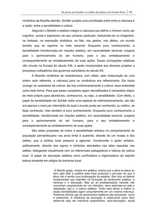 Da porta aos fundos: os salões de pintura do Estado Novo 93
romântica da filosofia alemão, Schiller propõe uma conciliação entre entre a natureza e
a razão, entre a sensibilidade e cultura.
Segundo o filósofo o estético integra a natureza que define o homem como ser
cognitivo, social e expressivo de seu universo particular, traduzindo-se no imaginário,
na fantasia, na expressão simbólica, na fala, nos gestos, nos afetos, um mundo
sentido que se exprime no todo sensível. Enquanto puro conhecimento, a
sensibilidade transformada em impulso estético, em racionalidade sensível, coopera
para o aprimoramento do ser humano, para o seu embelezamento e
consequentemente ao embelezamento de suas ações. Essas concepções estéticas
vão circular na Europa do século XIX, e serão incorporadas aos diversos projetos e
processos civilizatórios dos governos autoritários do século XX.
A filosofia romântica se caracterizava, com efeito, pela restauração de uma
ordem auto referente, a natureza para os românticos era reflexionante. Ela trazia
consigo os caracteres da cultura, ela traz embrionariamente a cultura, essa entendida
como bela forma. Para que esses caracteres sejam decodificados é necessário dispor
de meio próprio para abordá-los, conhece-los, ou seja, a sensibilidade. Com efeito, o
papel da sensibilidade em Schiller sofre uma espécie de redimensionamento, ela não
era apenas o meio por intermédio do qual o mundo podia ser conhecido, ou melhor, se
fazia conhecido, mas também é puro conhecimento. Enquanto puro conhecimento a
sensibilidade, transformada em impulso estético, em racionalidade sensível, coopera
para o aprimoramento do ser humano, para o seu embelezamento e
conseqüentemente ao embelezamento de suas ações.
São estas propostas de incluir a sensibilidade artística no comportamento da
população pernambucana nos anos trinta e quarenta, através de um museu e dos
salões, que a política local passava a agenciar. Construindo o gosto artístico,
politicamente, através dos signos e símbolos abordados nas telas expostas nos
salões, dialogando visualmente com os referenciais paisagísticos e lúdicos da cultura
local. O papel da educação estética como purificadora e higienizadora do espírito
estava presente em artigos da imprensa local:
O filósofo grego, mestre em estética, ensina que a alma se eleva ao
bem pelo belo e justifica esta frase profunda o principio de que a
ética não é senão uma prolongação da estética. São dois os fatores
fundamentais que intervêm na formação do sentimento estético: a
herança e a educação. Mas se as predisposições naturais não
concorrem propriamente em um indivíduo, deve estimular-se nele a
adaptação, isto é, a cultura estética. Tanto mais eficaz e melhor si
essas sensibilidades agem conjuntamente em um mesmo indivíduo.
Podemos afirmar que os sentimentos estéticos são educáveis, como
é perfectível. A influência da educação é indiscutível como fator
essencial seja ela individual (espontânea, auto-educação), social
 