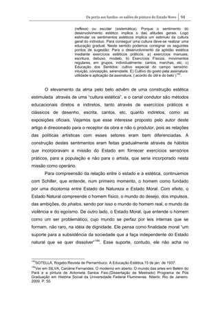 Da porta aos fundos: os salões de pintura do Estado Novo 94
(reflexa) ou escolar (sistemática). Porque o sentimento do
desenvolvimento estético implica o das atitudes gerais. Logo
estimular os sentimentos estéticos implica um estimulo da cultura
geral do individuo. Para conseguir uma cultura deve-se realizar uma
educação gradual. Neste sentido podemos consignar os seguintes
pontos de sugestão: Para o desenvolvimento da aptidão estética
mediante exercícios estéticos práticos: a) exercícios manuais,
escritura, debuxo, modelo, b) Exercícios Físicos: movimentos
regulares, em grupos, individualmente: cantos, marchas, etc. c)
Educação dos Sentidos: cultivo especial do campo sensório:
intuição, concepção, serenidade. E) Cultivo do gosto pela assinatura:
utilidade e aplicação da assinatura, ( acordo do útil e do belo )
143
.
O elevamento da alma pelo belo advêm de uma construção estética
estimulada através de uma ―cultura estética‖, e o canal condutor são métodos
educacionais diretos e indiretos, tanto através de exercícios práticos e
clássicos de desenho, escrita, cantos, etc, quanto indiretos, como as
exposições oficiais. Vejamos que esse interesse proposto pelo autor deste
artigo é direcionado para o receptor da obra e não o produtor, pois as relações
das políticas artísticas com esses setores eram bem diferenciadas. A
construção destes sentimentos eram feitas gradualmente através de hábitos
que incorporavam a missão do Estado em fornecer exercícios sensórios
práticos, para a população e não para o artista, que seria incorporado nesta
missão como operário.
Para compreensão da relação entre o estado e a estética, continuemos
com Schiller, que entende, num primeiro momento, o homem como fundado
por uma dicotomia entre Estado de Natureza e Estado Moral. Com efeito, o
Estado Natural compreende o homem físico, o mundo do desejo, dos impulsos,
das ambições, do phatos, sendo por isso o mundo do homem real, o mundo da
violência e do egoísmo. De outro lado, o Estado Moral, que entende o homem
como um ser problemático, cujo mundo se perfaz por leis internas que se
formam, não raro, na idéia de dignidade. Ele pensa como finalidade moral ―um
suporte para a subsistência da sociedade que a faça independente do Estado
natural que se quer dissolver‖144
. Esse suporte, contudo, ele não acha no
143
SOTELLA, Rogelio.Revista de Pernambuco. A Educação Estética.15 de jan. de 1937.
144
Ver em SILVA, Caroline Fernandes. O moderno em aberto: O mundo das artes em Belém do
Pará e a pintura de Antonieta Santos Feio.(Dissertação de Mestrado) Programa de Pós
Graduação em História Social da Universidade Federal Fluminense. Niterói: Rio de Janeiro.
2009. P. 55.
 