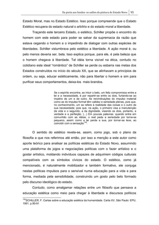 Da porta aos fundos: os salões de pintura do Estado Novo 95
Estado Moral, mas no Estado Estético. Isso porque compreende que o Estado
Estético recupera do estado natural o arbítrio e do estado moral a liberdade.
Traçando este terceiro Estado, o estético, Schiller propõe o encontro do
homem com este estado para poder se salvar da supremacia da razão que
estava cegando o homem e o impedindo de dialogar com outras espécies de
liberdades. Schiller vislumbrava pelo estético a liberdade. A ação moral é, ou
pelo menos deveria ser, bela. Isso explica porque, para ele, é pela beleza que
o homem chegava à liberdade. Tal idéia torna visível na ética, contudo no
cotidiano este ideal ―romântico‖ de Schiller se perde ou esbarra nas metas dos
Estados construídos no início do século XX, que se alinhavam a princípios de
ordem, ou seja, educar estéticamente, não para libertar o homem e sim para
purificar seus comportamentos, deixa-los mais brandos.
Se o espírito encontra, ao intuir o belo, um feliz compromisso entre a
lei e a necessidade, é por repartir-se entre os dois, furtando-se ao
império de um e de outro. As reivindicações do impulso material
como as do impulso formal têm validez e seriedade plenas, pois que,
no conhecimento, um se refere à realidade das coisas e o outro de
sua necessidade; pois que, na ação, o primeiro visa a manutenção
da vida e o segundo, a da dignidade, visando os dois, portanto, a
verdade e a perfeição. (...) Em poucas palavras: quando entra em
comunhão com as idéias, o real pede a seriedade por torna-se
pequeno, assim como a lei perde a sua, por tornar-se leve, ao
coincidir com a sensação
145
.
O sentido do estético revela-se, assim, como jogo, sob o plano da
filosofia a que nos referimos até então, por isso a menção a este autor como
aporte teórico para analisar as políticas estéticas do Estado Novo, assumindo
uma plataforma de jogos e negociações políticas com o fazer artístico e o
gostar artístico, moldando indivíduos capazes de adquirirem códigos culturais
compatíveis com os símbolos cívicos do estado. O estético, como já
mencionado, é naturalmente mobilizador e também formativo, ele conjuga
nestas políticas impulsos para o sensível numa educação para a vida e para
forma, mediada pela sensibilidade, construindo um gosto pelo belo formado
pelo discurso ideológico do estado.
Contudo, como amalgamar relações entre um filósofo que pensava a
educação estética como meio para chegar à liberdade e discursos políticos
145
SCHILLER, F. Cartas sobre a educação estética da humanidade. Carta XV, São Paulo: EPU,
1991. p.90-91
 
