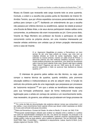 Da porta aos fundos: os salões de pintura do Estado Novo 97
Museu do Estado que revezarão este cargo durante todo os anos quarenta.
Contudo, a ordem e a escolha dos jurados partia do Secretário de Interior Dr.
Arnóbio Tenório, que por ofícios expedidos convocava personalidades da área
política para compor o júri146
, facilitando um entendimento de que a escolha
não passava por critérios técnicos ou acadêmicos, apesar da cidade já possuir
uma Escola de Belas Artes, e de seus alunos participarem destes salões como
concorrentes, os professores não eram incorporados ao júri. Como prova disto,
Vicente do Rego Monteiro era professor da Escola e participava do salão
concorrendo contra os próprios alunos, em uma iniciativa interessante por
mesclar artistas anônimos com artistas que já tinham projeção internacional,
como o caso de Vicente.
O sr. Agamenon Magalhães já prestou a Pernambuco um bom
serviço de dar uma casa própria ao museu, que vivia com as
coleções atiradas ao fundo de outras repartições. Agora, vem
estimular os nossos pintores, criando um salão anual de Pintura, e
atribuindo prêmios aos três melhores trabalhos expostos. Assim o
museu poderá enriquecer seu patrimônio, com obras de reconhecido
valor e que de futuro valerão muito mais. Quanto vale hoje a coleção
Teles Júnior? Pagamos por ela em 1929 cerca de 40 contos. O
governo encontraria o triplo se quize-se hoje desfazer-se desses
quadros. Z
147
.
O interesse do governo pelos salões era tão técnico, ou seja, para
compor a reserva técnica de quadros, quanto simbólico, pois promovia
educação estética e institucionalizava as arte ao adquirir obras. A função do
estimulo dos pintores parte de uma negociação que perpassava por processos
de ―autonomia recípocra‖148
em que o artista se beneficiava destes espaços
para sua formação profissional, expor de forma institucional trazia uma
legitimação para o artista em começo de carreira e um reconhecimento tardio,
mas necessário, do governo, aos artistas que já estavam em longo processo de
146
Por conta da falta de documentação não podemos elencar nomes que compunham o júri
dos salões, o que encontramos foram apenas ofícios que davam ordem expressas ao diretor
do museu para articular este grupo de jurados.
147
Diário de Pernambuco. Cousas da Cidade. As artes no Recife. 21 de abr. de 1942. P.04.
148
Pressuposto epistemológico utilizado para analisar as relações entre a estética e a política
que parte de especificidades ontológicas da arte, nos planos da recepção, da produção e do
seu entrelaçamento entre semântica e sensorialidade, podendo propiciar acontecimentos de
caráter político, onde as duas esferas: arte e política se relacionam. Ver em DELEUZE, Gilles;
GUATTARI, Félix. O anti-Édipo — capitalismo e esquizofrenia. Lisboa: Assírio & Alvim, [s.d.].
(edição original em francês: 1972).
 