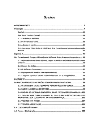 SUMÁRIO
AGRADECIMENTOS...................................................................................................5
Introdução ...............................................................................................................3
Capítulo I...................................................................................................................14
Que Gosto Tem Esta Cidade? .....................................................................................14
1.1. A elaboração do Gosto ........................................................................................20
1.2. Do Meio Para o Gosto .........................................................................................23
1.3. A Cidade de Lisetie..............................................................................................24
1.4. Com surgiu Telles Júnior: A História da Arte Pernambucana como uma Construção
Política......................................................................................................................35
Capítulo II............................................................................................................... 46
Nos Corredores do Tempo: A História dos Salões de Belas Artes em Pernambuco .... 46
2.1. Depois da Pintura vem a Moldura, Depois da Moldura a Parede e Depois da Parede
a História...................................................................................................................52
2.2. História dos Salões..............................................................................................53
2.3. Os Salões em Pernambuco ..................................................................................62
2.4. Exposição Geral de Belas Artes de Pernambuco ...................................................65
2.5. A Segunda Exposição Geral e o Caminho de Paris Até os Independentes...............73
CAPITULO III........................................................................................................... 84
DA PORTA AOS FUNDOS: OS SALÕES DE PINTURA DO ESTADO NOVO...................... 84
3.1. OS SIGNOS DOS SALÕES: QUANDO O PORTEIRO RECEBEU O CONSUL. ..................88
3.2. SALÕES PARA EDUCAR OS SENTIDOS ...................................................................92
3.4. PINTURA DO COTIDIANO, PINTURAS DE SALÃO, PINTURAS DE PERNAMBUCO....105
3.5. “DIGA-ME COM QUEM TU ANDAS E EU DIREI QUEM TU ÉS”:VICENTE DO REGO
MONTEIRO E A SUA AÇÃO POLÍTICA NA REVISTA RENOVAÇÃO.................................122
3.6. VICENTE E SEUS AMIGOS...................................................................................127
3.7. VICENTE E A RENOVAÇÃO: ................................................................................128
4.0. CONSIDERAÇÕES FINAIS................................................................................. 135
4.1. Fontes e Bibliografia ...................................................................................... 144
 