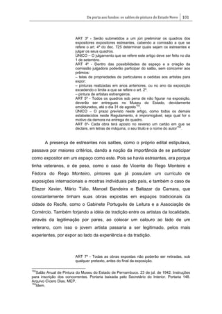 Da porta aos fundos: os salões de pintura do Estado Novo 101
ART 3º - Serão submetidos a um júri preliminar os quadros dos
expositores expositores estreantes, cabendo a comissão a que se
refere o art. 4º do dec. 725 determinar quais sejam os estreantes e
julgar os seus quadros.
ÚNICO – O julgamento que se refere este artigo deve ser feito no dia
1 de setembro.
ART 4º - Dentro das possibilidades de espaço e a criação da
comissão julgadora poderão participar do salão, sem concorrer aos
prêmios:
– telas de propriedades de particulares e cedidas aos artistas para
expor;
– pinturas realizadas em anos anteriores, ou no ano da exposição
excedendo o limite a que se refere o art. 2º.
– pintura de artistas estrangeiros.
ART 5º - Todos os quadros sob pena de não figurar na exposição,
deverão ser entregues no Museu do Estado, devidamente
emoldurados, até o dia 31 de agosto
152
.
ÚNICO – O prazo previsto neste artigo, como todos os demais
estabelecidos neste Regulamento, é improrrogável, seja qual for o
motivo da demora na entrega do quadro.
ART 6º- Cada obra terá aposto no reverso um cartão em que se
declare, em letras de máquina, o seu titulo e o nome do autor
153
.
A presença de estreantes nos salões, como o próprio edital estipulava,
passava por maiores critérios, dando a noção da importância de se participar
como expositor em um espaço como este. Pois se havia estreantes, era porque
tinha veteranos, e de peso, como o caso de Vicente do Rego Monteiro e
Fédora do Rego Monteiro, pintores que já possuíam um currículo de
exposições internacionais e mostras individuais pelo país, e também o caso de
Eliezer Xavier, Mário Túlio, Manoel Bandeira e Baltazar da Camara, que
constantemente tinham suas obras expostas em espaços tradicionais da
cidade do Recife, como o Gabinete Português de Leitura e a Associação de
Comércio. Também forjando a idéia de tradição entre os artistas da localidade,
através da legitimação por pares, ao colocar um calouro ao lado de um
veterano, com isso o jovem artista passaria a ser legitimado, pelos mais
experientes, por expor ao lado da experiência e da tradição.
ART 7º - Todas as obras expostas não poderão ser retiradas, sob
qualquer pretexto, antes do final da exposição.
152
Salão Anual de Pintura do Museu do Estado de Pernambuco. 23 de jul. de 1942. Instruções
para inscrição dos concorrentes. Portaria baixada pelo Secretário do Interior. Portaria 148.
Arquivo Cícero Dias. MEP.
153
Idem.
 