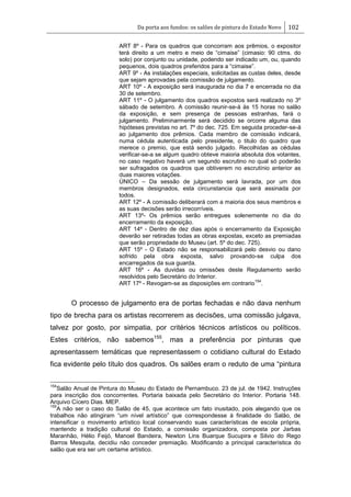 Da porta aos fundos: os salões de pintura do Estado Novo 102
ART 8º - Para os quadros que concorram aos prêmios, o expositor
terá direito a um metro e meio de ―cimaise‖ (cimasio: 90 ctms. do
solo) por conjunto ou unidade, podendo ser indicado um, ou, quando
pequenos, dois quadros preferidos para a ―cimaise‖.
ART 9º - As instalações especiais, solicitadas as custas deles, desde
que sejam aprovadas pela comissão de julgamento.
ART 10º - A exposição será inaugurada no dia 7 e encerrada no dia
30 de setembro.
ART 11º - O julgamento dos quadros expostos será realizado no 3º
sábado de setembro. A comissão reunir-se-á às 15 horas no salão
da exposição, e sem presença de pessoas estranhas, fará o
julgamento. Preliminarmente será decidido se orcorre alguma das
hipóteses previstas no art. 7º do dec. 725. Em seguida proceder-se-á
ao julgamento dos prêmios. Cada membro de comissão indicará,
numa cédula autenticada pelo presidente, o titulo do quadro que
merece o premio, que está sendo julgado. Recolhidas as cédulas
verificar-se-a se algum quadro obteve maioria absoluta dos votantes,
no caso negativo haverá um segundo escrutino no qual só poderão
ser sufragados os quadros que obtiverem no escrutínio anterior as
duas maiores votações.
ÚNICO – Da sessão de julgamento será lavrada, por um dos
membros designados, esta circunstancia que será assinada por
todos.
ART 12º - A comissão deliberará com a maioria dos seus membros e
as suas decisões serão irrecorríveis.
ART 13º- Os prêmios serão entregues solenemente no dia do
encerramento da exposição.
ART 14º - Dentro de dez dias após o encerramento da Exposição
deverão ser retiradas todas as obras expostas, exceto as premiadas
que serão propriedade do Museu (art. 5º do dec. 725).
ART 15º - O Estado não se responsabilizará pelo desvio ou dano
sofrido pela obra exposta, salvo provando-se culpa dos
encarregados da sua guarda.
ART 16º - As duvidas ou omissões deste Regulamento serão
resolvidos pelo Secretário do Interior.
ART 17º - Revogam-se as disposições em contrario
154
.
O processo de julgamento era de portas fechadas e não dava nenhum
tipo de brecha para os artistas recorrerem as decisões, uma comissão julgava,
talvez por gosto, por simpatia, por critérios técnicos artísticos ou políticos.
Estes critérios, não sabemos155
, mas a preferência por pinturas que
apresentassem temáticas que representassem o cotidiano cultural do Estado
fica evidente pelo título dos quadros. Os salões eram o reduto de uma ―pintura
154
Salão Anual de Pintura do Museu do Estado de Pernambuco. 23 de jul. de 1942. Instruções
para inscrição dos concorrentes. Portaria baixada pelo Secretário do Interior. Portaria 148.
Arquivo Cícero Dias. MEP.
155
A não ser o caso do Salão de 45, que acontece um fato inusitado, pois alegando que os
trabalhos não atingiram ―um nível artístico‖ que correspondesse à finalidade do Salão, de
intensificar o movimento artístico local conservando suas características de escola própria,
mantendo a tradição cultural do Estado, a comissão organizadora, composta por Jarbas
Maranhão, Hélio Feijó, Manoel Bandeira, Newton Lins Buarque Sucupira e Silvio do Rego
Barros Mesquita, decidiu não conceder premiação. Modificando a principal característica do
salão que era ser um certame artístico.
 